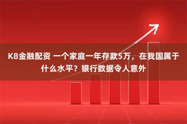 K8金融配资 一个家庭一年存款5万，在我国属于什么水平？银行数据令人意外