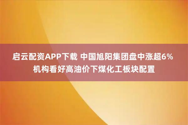 启云配资APP下载 中国旭阳集团盘中涨超6% 机构看好高油价下煤化工板块配置