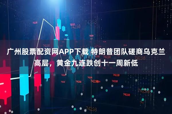 广州股票配资网APP下载 特朗普团队磋商乌克兰高层,黄金九连跌创十一周新低