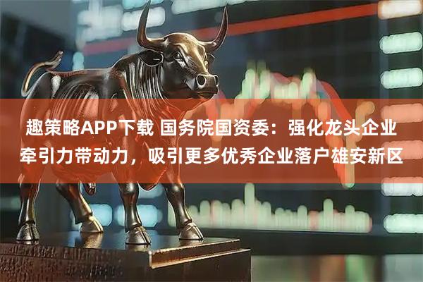 趣策略APP下载 国务院国资委：强化龙头企业牵引力带动力，吸引更多优秀企业落户雄安新区