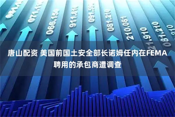 唐山配资 美国前国土安全部长诺姆任内在FEMA聘用的承包商遭调查