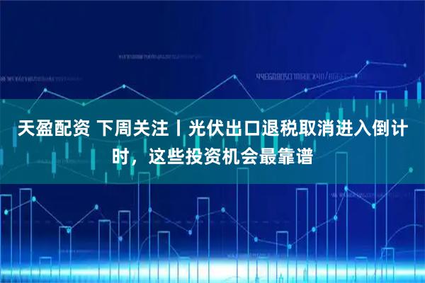 天盈配资 下周关注丨光伏出口退税取消进入倒计时，这些投资机会最靠谱