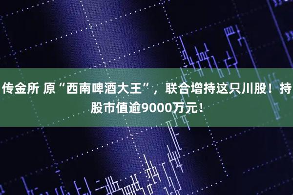 传金所 原“西南啤酒大王”，联合增持这只川股！持股市值逾9000万元！