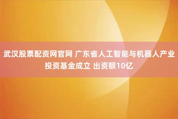 武汉股票配资网官网 广东省人工智能与机器人产业投资基金成立 出资额10亿