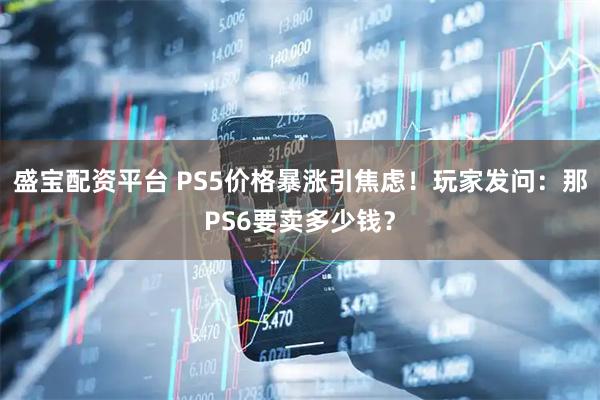 盛宝配资平台 PS5价格暴涨引焦虑！玩家发问：那PS6要卖多少钱？