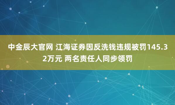 中金辰大官网 江海证券因反洗钱违规被罚145.32万元 两名责任人同步领罚