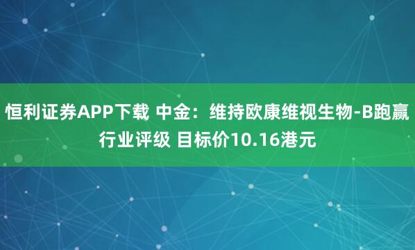 恒利证券APP下载 中金：维持欧康维视生物-B跑赢行业评级 目标价10.16港元