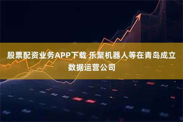 股票配资业务APP下载 乐聚机器人等在青岛成立数据运营公司