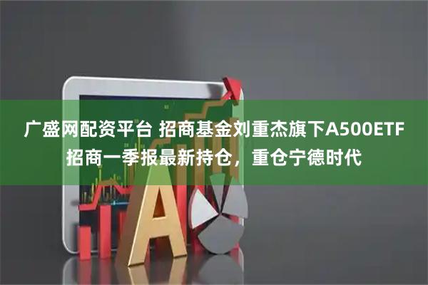 广盛网配资平台 招商基金刘重杰旗下A500ETF招商一季报最新持仓，重仓宁德时代