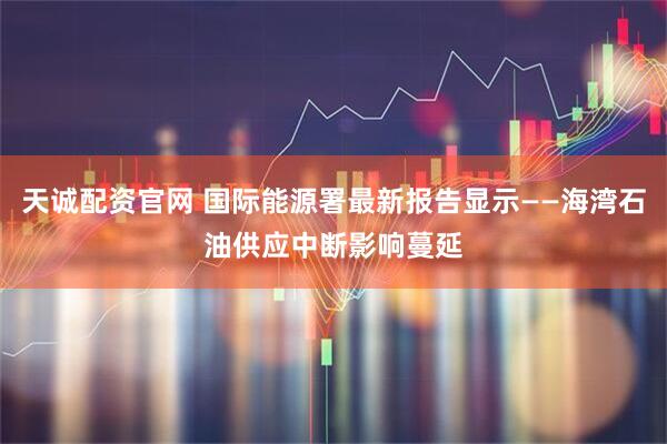 天诚配资官网 国际能源署最新报告显示——海湾石油供应中断影响蔓延