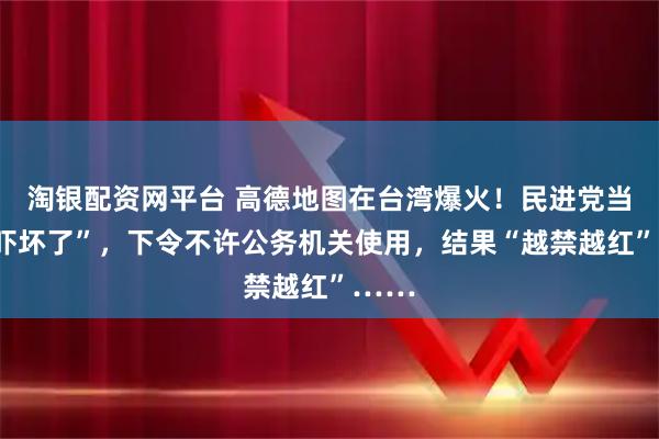 淘银配资网平台 高德地图在台湾爆火！民进党当局“吓坏了”，下令不许公务机关使用，结果“越禁越红”……