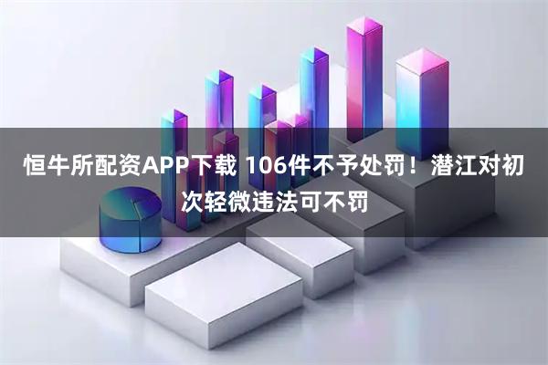 恒牛所配资APP下载 106件不予处罚！潜江对初次轻微违法可不罚