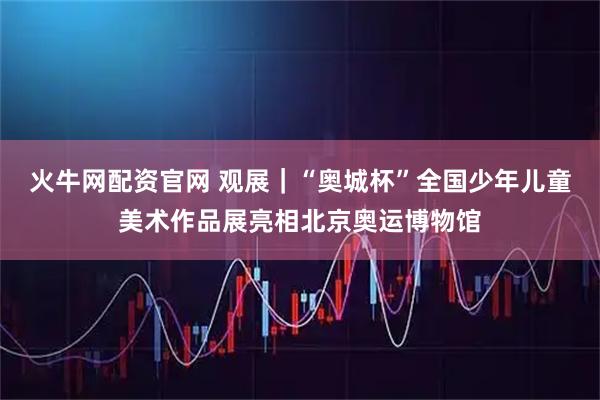 火牛网配资官网 观展｜“奥城杯”全国少年儿童美术作品展亮相北京奥运博物馆