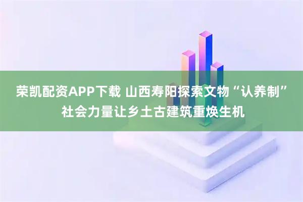 荣凯配资APP下载 山西寿阳探索文物“认养制” 社会力量让乡土古建筑重焕生机
